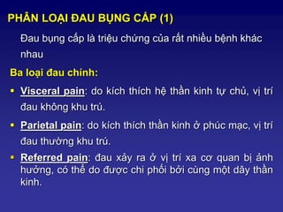 PHÂN LOẠI ĐAU BỤNG CẤP (1)
Đau bụng cấp là triệu chứng của rất nhiều bệnh khác
nhau
Ba loại đau chính:
 Visceral pain: do kích thích hệ thần kinh tự chủ, vị trí
đau không khu trú.
 Parietal pain: do kích thích thần kinh ở phúc mạc, vị trí
đau thường khu trú.
 Referred pain: đau xảy ra ở vị trí xa cơ quan bị ảnh
hưởng, có thể do được chi phối bởi cùng một dây thần
kinh.
 
