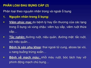 PHÂN LOẠI ĐAU BỤNG CẤP (2)
Phân loại theo nguyên nhân trong và ngoài ổ bụng
1. Nguyên nhân trong ổ bụng:
 Viêm phúc mạc do bệnh lý hay tổn thương của các tạng
trong ổ bụng và vùng chậu: viêm tụy cấp, viêm ruột thừa
cấp…
 Tắc nghẽn đường ruột, niệu quản, đường mật: tắc ruột,
sỏi niệu quản…
 Bệnh lý sản phụ khoa: thai ngoài tử cung, abces tai vòi,
u nang buồng trứng xoắn…
 Bệnh về mạch máu: nhồi máu ruột, bóc tách hay vỡ
phình động mạch chủ bụng…
 
