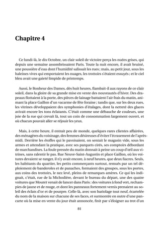 Chapitre 4


  Ce lundi-là, le dix Octobre, un clair soleil de victoire perça les nuées grises, qui
depuis une semaine assombrissaient Paris. Toute la nuit encore, il avait bruiné,
une poussière d’eau dont l’humidité salissait les rues ; mais, au petit jour, sous les
haleines vives qui emportaient les nuages, les trottoirs s’étaient essuyés ; et le ciel
bleu avait une gaieté limpide de printemps.

   Aussi, le Bonheur des Dames, dès huit heures, ﬂambait-il aux rayons de ce clair
soleil, dans la gloire de sa grande mise en vente des nouveautés d’hiver. Des dra-
peaux ﬂottaient à la porte, des pièces de lainage battaient l’air frais du matin, ani-
mant la place Gaillon d’un vacarme de fête foraine ; tandis que, sur les deux rues,
les vitrines développaient des symphonies d’étalages, dont la netteté des glaces
avivait encore les tons éclatants. C’était comme une débauche de couleurs, une
joie de la rue qui crevait là, tout un coin de consommation largement ouvert, et
où chacun pouvait aller se réjouir les yeux.

   Mais, à cette heure, il entrait peu de monde, quelques rares clientes affairées,
des ménagères du voisinage, des femmes désireuses d’éviter l’écrasement de l’après-
midi. Derrière les étoffes qui le pavoisaient, on sentait le magasin vide, sous les
armes et attendant la pratique, avec ses parquets cirés, ses comptoirs débordant
de marchandises. La foule pressée du matin donnait à peine un coup d’œil aux vi-
trines, sans ralentir le pas. Rue Neuve-Saint-Augustin et place Gaillon, où les voi-
tures devaient se ranger, il n’y avait encore, à neuf heures, que deux ﬁacres. Seuls,
les habitants du quartier, les petits commerçants surtout, remués par un tel dé-
ploiement de banderoles et de panaches, formaient des groupes, sous les portes,
aux coins des trottoirs, le nez levé, pleins de remarques amères. Ce qui les indi-
gnait, c’était, rue de la Michodière, devant le bureau du départ, une des quatre
voitures que Mouret venait de lancer dans Paris : des voitures à fond vert, recham-
pies de jaune et de rouge, et dont les panneaux fortement vernis prenaient au so-
leil des éclats d’or et de pourpre. Celle-là, avec son bariolage tout neuf, écartelée
du nom de la maison sur chacune de ses faces, et surmontée en outre d’une pan-
carte où la mise en vente du jour était annoncée, ﬁnit par s’éloigner au trot d’un

                                          81
 