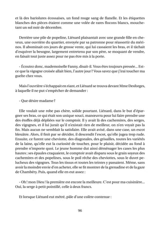 et là des bariolures écossaises, un fond rouge sang de ﬂanelle. Et les étiquettes
blanches des pièces étaient comme une volée de rares ﬂocons blancs, mouche-
tant un sol noir de décembre.

  Derrière une pile de popeline, Liénard plaisantait avec une grande ﬁlle en che-
veux, une ouvrière du quartier, envoyée par sa patronne pour réassortir du méri-
nos. Il abominait ces jours de grosse vente, qui lui cassaient les bras, et il tâchait
d’esquiver la besogne, largement entretenu par son père, se moquant de vendre,
en faisait tout juste assez pour ne pas être mis à la porte.

  - Écoutez donc, mademoiselle Fanny, disait-il. Vous êtes toujours pressée... Est-
ce que la vigogne croisée allait bien, l’autre jour ? Vous savez que j’irai toucher ma
guelte chez vous.

   Mais l’ouvrière s’échappait en riant, et Liénard se trouva devant Mme Desforges,
à laquelle il ne put s’empêcher de demander :

  - Que désire madame ?

  Elle voulait une robe pas chère, solide pourtant. Liénard, dans le but d’épar-
gner ses bras, ce qui était son unique souci, manœuvra pour lui faire prendre une
des étoffes déjà dépliées sur le comptoir. Il y avait là des cachemires, des serges,
des vigognes, et il lui jurait qu’il n’existait rien de meilleur, on n’en voyait pas la
ﬁn. Mais aucun ne semblait la satisfaire. Elle avait avisé, dans une case, un escot
bleuâtre. Alors, il ﬁnit par se décider, il descendit l’escot, qu’elle jugea trop rude.
Ensuite, ce furent une cheviotte, des diagonales, des grisailles, toutes les variétés
de la laine, qu’elle eut la curiosité de toucher, pour le plaisir, décidée au fond à
prendre n’importe quoi. Le jeune homme dut ainsi déménager les cases les plus
hautes ; ses épaules craquaient, le comptoir avait disparu sous le grain soyeux des
cachemires et des popelines, sous le poil rêche des cheviottes, sous le duvet pe-
lucheux des vigognes. Tous les tissus et toutes les teintes y passaient. Même, sans
avoir la moindre envie d’en acheter, elle se ﬁt montrer de la grenadine et de la gaze
de Chambéry. Puis, quand elle en eut assez :

  - Oh ! mon Dieu ! la première est encore la meilleure. C’est pour ma cuisinière...
Oui, la serge à petit pointillé, celle à deux francs.

  Et lorsque Liénard eut métré, pâle d’une colère contenue :


                                          96
 