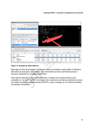 Integração REVIT – orçamento e planejamento via Keynotes

Figura 12: Exemplo de clash detecion

Após alguns ciclos de simulação, em que são feitas as correções a cada rodada, é definida a
alternativa de execução a ser adotada, com minimizando os erros e otimizando prazos e
recursos, compondo um verdadeiro ciclo PDCA
Caso seja de interesse é possível retroalimentar o modelo com as datas efetivas, para
consolidar um “as built”, facilitar a montagem de um painel de controle de andamento de obra
com dados extraídos automaticamente do REVIT e, após a entrega, ter um histórico completo
do processo construtivo.

13

 