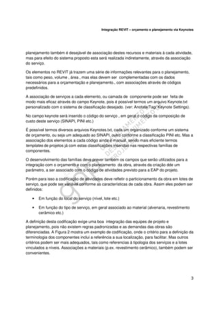 Integração REVIT – orçamento e planejamento via Keynotes

planejamento também é desejável de associação destes recursos e materiais à cada atividade,
mas para efeito do sistema proposto esta será realizada indiretamente, através da associação
do serviço.
Os elementos no REVIT já trazem uma série de informações relevantes para o planejamento,
tais como peso, volume , área , mas elas devem ser complementadas com os dados
necessários para a orçamentação e planejamento., com associações através de códigos
predefinidos.
A associação de serviços a cada elemento, ou camada de componente pode ser feita de
modo mais eficaz através do campo Keynote, pois é possível termos um arquivo Keynote.txt
personalizado com o sistema de classificação desejado. (ver: Anotate/Tag/ Keynote Settings).
No campo keynote será inserido o código do serviço , em geral o código da composição de
custo deste serviço (SINAPI, PINI etc.)
É possível termos diversos arquivos Keynotes.txt, cada um organizado conforme um sistema
de orçamento, ou seja um adequado ao SINAPI, outro conforme a classificação PINI etc. Mas a
associação dos elementos a cada código ainda é manual, sendo mais eficiente termos
templates de projetos já com estas classificações inseridas nas respectivas famílias de
componentes.
O desenvolvimento das famílias deve prever também os campos que serão utilizados para a
integração com o orçamento e com o planejamento da obra, através da criação dde um
parâmetro, a ser associado com o código de atividades previsto para a EAP do projeto.
Porém para isso a codificação de atividades deve refletir o particionamento da obra em lotes de
serviço, que pode ser variável conforme as características de cada obra. Assim eles podem ser
definidos:
•

Em função do local do serviço (nível, lote etc.)

•

Em função do tipo de serviço, em geral associado ao material (alvenaria, revestimento
cerâmico etc.)

A definição desta codificação exige uma boa integração das equipes de projeto e
planejamento, pois não existem regras padronizadas e as demandas das obras são
diferenciadas. A Figura 2 mostra um exemplo de codificação, onde o critério para a definição da
terminologia dos componentes inclui a referência a sua localização, para facilitar. Mas outros
critérios podem ser mais adequados, tais como referencias à tipologia dos serviços e a lotes
vinculados a níveis. Associações a materiais (p.ex. revestimento cerâmico), também podem ser
convenientes.

3

 