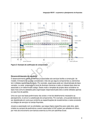 Integração REVIT – orçamento e planejamento via Keynotes

Figura 2: Exemplo de codificação de componentes

Desenvolvimento do modelo
O desenvolvimento prévio de famílias já associadas aos serviços facilita a construção do
modelo. Entretanto há que ser considerado o fato de que alguns componentes ou elementos
tem múltiplas opções de execução. Por exemplo, argamassa pode ser industrializada de tipos
variados ou pose preparada no local de diversas maneiras e cada um desses tipos deve se
associado a um determinado código. Deste modo o template de projeto deve considerar os
tipos mais comuns adotados pela organização responsável pela obra e serão editados apenas
os caso fora do padrão.
Uma vez que nas fases preliminares não existe o nível de detalhamento necessário ao
planejamento, é comum a substituição de componentes. Por exemplo, uma parede básica vai
ser desdobrada em outra que contenha as especificações de revestimentos e nesta constarão
os códigos de serviços no campo Keynotes.
Já para a associação com as atividades, que segue lógica específica para cada obra, após
criados os campos de parâmetros a serem associados à EAP podem ser editadas em bloco,
por meio de sincronismo com bancos externos ou link com planilhas Excel.

4

 
