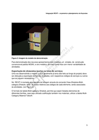 Integração REVIT – orçamento e planejamento via Keynotes

Figura 3: Imagem do modelo de demonstração

Para demonstração dos recursos apresentamos dois modelos, um simples, de construção
convencional padrão MCMV, e otro metálico, de maior porte mas com menor variabilidade de
atividades.

Exportação de elementos/partes ou lotes de serviços
Uma vez desenvolvido o modelo (o que geralmente já teria sido feito ao longo do projeto) deve
ser efetuada a exportação da lista de atividades, com respectivos códigos de serviços ou outros
que se julguem necessários.
No REVIT é montada uma planilha de listagem através do comando View>Shedule>Multicategory Shedule, onde os dados relativos aos códigos de cada elemento, serão associados
às atividades. (ver Figura 4)
O formato de tabela Multi-category Shedule, permite que sejam listados elementos de
diferentes famílias, caso seja utilizado codificação também nos materiais, utilizar a tabela MultiCategory Material Takeoff.

5

 