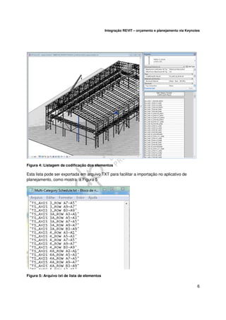 Integração REVIT – orçamento e planejamento via Keynotes

Figura 4: Listagem da codificação dos elementos

Esta lista pode ser exportada em arquivo TXT para facilitar a importação no aplicativo de
planejamento, como mostra a Figura 5

Figura 5: Arquivo txt de lista de elementos

6

 