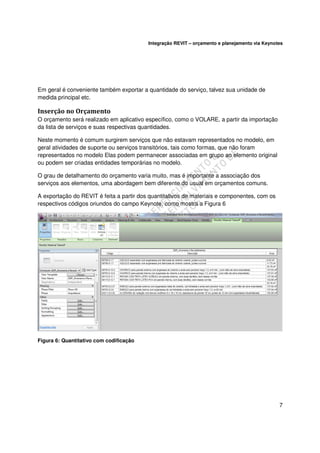 Integração REVIT – orçamento e planejamento via Keynotes

Em geral é conveniente também exportar a quantidade do serviço, talvez sua unidade de
medida principal etc.

Inserção no Orçamento
O orçamento será realizado em aplicativo específico, como o VOLARE, a partir da importação
da lista de serviços e suas respectivas quantidades.
Neste momento é comum surgirem serviços que não estavam representados no modelo, em
geral atividades de suporte ou serviços transitórios, tais como formas, que não foram
representados no modelo Elas podem permanecer associadas em grupo ao elemento original
ou podem ser criadas entidades temporárias no modelo.
O grau de detalhamento do orçamento varia muito, mas é importante a associação dos
serviços aos elementos, uma abordagem bem diferente do usual em orçamentos comuns.
A exportação do REVIT é feita a partir dos quantitativos de materiais e componentes, com os
respectivos códigos oriundos do campo Keynote, como mostra a Figura 6

Figura 6: Quantitativo com codificação

7

 