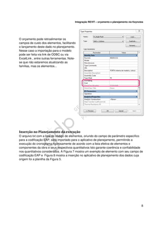 Integração REVIT – orçamento e planejamento via Keynotes

O orçamento pode retroalimentar os
campos de custo dos elementos, facilitando
o lançamento deste dado no planejamento.
Nesse caso a importação para o modelo
pode ser feita via link de ODBC ou via
ExcelLink , entre outras ferramentas. Notese que não estaremos atualizando as
famílias, mas os elementos...

Inserção no Planejamento da execução
O arquivo txt com a lista de código de elementos, oriundo do campo de parâmetro específico
para a codificação EAP, será importado para o aplicativo de planejamento, permitindo a
execução do cronograma rigorosamente de acordo com a lista efetiva de elementos e
componentes da obra e seus respectivos quantitativos Isto garante coerência e confiabilidade
nos quantitativos considerados. A Figura 7 mostra um exemplo de elemento com seu campo de
codificação EAP e Figura 8 mostra a inserção no aplicativo de planejamento dos dados cuja
origem foi a planilha da Figura 5.

8

 