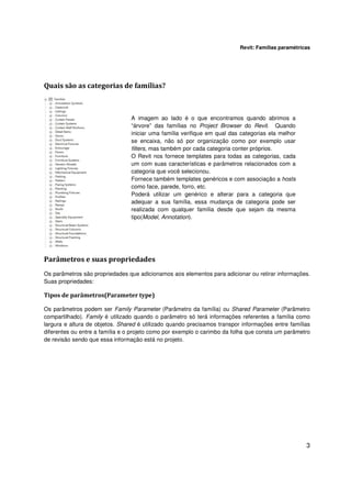 Revit: Famílias paramétricas

Quais são as categorias de famílias?

A imagem ao lado é o que encontramos quando abrimos a
“árvore” das famílias no Project Browser do Revit. Quando
iniciar uma família verifique em qual das categorias ela melhor
se encaixa, não só por organização como por exemplo usar
filters, mas também por cada categoria conter próprios.
O Revit nos fornece templates para todas as categorias, cada
um com suas características e parâmetros relacionados com a
categoria que você selecionou.
Fornece também templates genéricos e com associação a hosts
como face, parede, forro, etc.
Poderá utilizar um genérico e alterar para a categoria que
adequar a sua família, essa mudança de categoria pode ser
realizada com qualquer família desde que sejam da mesma
tipo(Model, Annotation).

Parâmetros e suas propriedades
Os parâmetros são propriedades que adicionamos aos elementos para adicionar ou retirar informações.
Suas propriedades:

Tipos de parâmetros(Parameter type)
Os parâmetros podem ser Family Parameter (Parâmetro da família) ou Shared Parameter (Parâmetro
compartilhado). Family é utilizado quando o parâmetro só terá informações referentes a família como
largura e altura de objetos. Shared é utilizado quando precisamos transpor informações entre famílias
diferentes ou entre a família e o projeto como por exemplo o carimbo da folha que consta um parâmetro
de revisão sendo que essa informação está no projeto.

3

 