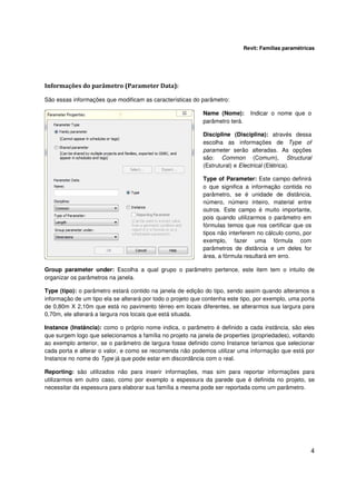 Revit: Famílias paramétricas

Informações do parâmetro (Parameter Data):
São essas informações que modificam as características do parâmetro:
Name (Nome):
parâmetro terá.

Indicar o nome que o

Discipline (Disciplina): através dessa
escolha as informações de Type of
parameter serão alteradas. As opções
são: Common (Comum), Structural
(Estrutural) e Electrical (Elétrica).
Type of Parameter: Este campo definirá
o que significa a informação contida no
parâmetro, se é unidade de distância,
número, número inteiro, material entre
outros. Este campo é muito importante,
pois quando utilizarmos o parâmetro em
fórmulas temos que nos certificar que os
tipos não interferem no cálculo como, por
exemplo, fazer uma fórmula com
parâmetros de distância e um deles for
área, a fórmula resultará em erro.
Group parameter under: Escolha a qual grupo o parâmetro pertence, este item tem o intuito de
organizar os parâmetros na janela.
Type (tipo): o parâmetro estará contido na janela de edição do tipo, sendo assim quando alteramos a
informação de um tipo ela se alterará por todo o projeto que contenha este tipo, por exemplo, uma porta
de 0,80m X 2,10m que está no pavimento térreo em locais diferentes, se alterarmos sua largura para
0,70m, ele alterará a largura nos locais que está situada.
Instance (Instância): como o próprio nome indica, o parâmetro é definido a cada instância, são eles
que surgem logo que selecionamos a família no projeto na janela de properties (propriedades), voltando
ao exemplo anterior, se o parâmetro de largura fosse definido como Instance teríamos que selecionar
cada porta e alterar o valor, e como se recomenda não podemos utilizar uma informação que está por
Instance no nome do Type já que pode estar em discordância com o real.
Reporting: são utilizados não para inserir informações, mas sim para reportar informações para
utilizarmos em outro caso, como por exemplo a espessura da parede que é definida no projeto, se
necessitar da espessura para elaborar sua família a mesma pode ser reportada como um parâmetro.

4

 