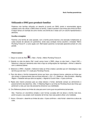 Revit: Famílias paramétricas

Utilizando o DWG para produzir famílias
Podemos criar famílias utilizando um desenho já pronto em DWG, porém é recomendado alguns
cuidados como não utilizar o DWG direto na família, o ideal é transferir suas linhas para linhas do Revit.
A seguir temos um exemplo de como montar uma família de 3 vistas com um volume representando o
elemento.

Escolha o template
Faremos uma família de cuba apoiada, com a família pronta faremos uma bancada multiplicando as
cubas através de cálculos em parâmetros, tendo essa condição iremos escolher o template “Metric
Plumbing Fixture.rft”, a outra opção com Wall based usaremos na bancada apoiando-a(host) em uma
parede.

Passo-a-passo:
1. Clique no ícone do Revit

> New > Family > Metric Plumbing Fixture.rft .

2. Estando na vista da planta (Ref. Level) vamos trazer o DWG, clique na aba Insert > Import CAD >
Selecione o dwg que representa esta vista e faça as configurações de importação > Alinhar o desenho
com o reference planes.
3. Selecione o DWG > Explode > Selecione todas as linhas criadas e perceba que em Subcategory o tipo
da linha que ele trás é “0”, mude para Plumbing Fixtures.
4. Para não deixar a família transparente temos que fazer uma máscara branca, selecione as linhas que
vão compor a máscara(neste caso as linhas externas) > Ctrl + C > Delete-as > Aba Annotate > Masking
Region > Paste(Na seta que abre as opções) > Aligned to Current View > V para confirmar.
5. Repita este mesmo processo para as vistas laterais e frontal, atentando sempre ao alinhamento e
posicionamento dos desenhos. (Obs.: O Masking Region e as linhas de Plumbing fixture são linhas que
pertencem a vista, por isso não precisamos direcionar sua visibilidade).
6. Crie Reference planes nos limites da cuba para servir como guia nos parâmetros da bancada.
Obs.: Faremos um volumétrico simples e sem formas curvadas afim de deixar a família mais leve,
porém se para o seu projeto você necessitar de formas mais reais poderá utilizar uma modelada.
7. Home > Extrusion > desenhe os limites da cuba > V para confirmar > vista frontal > determine a altura da
cuba.

7

 