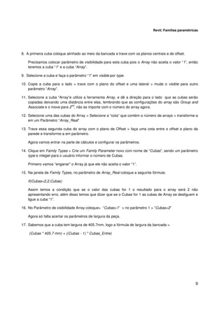 Revit: Famílias paramétricas

8. A primeira cuba coloque alinhado ao meio da bancada e trave com os planos centrais e de offset.
Precisamos colocar parâmetro de visibilidade para esta cuba pois o Array não aceita o valor “1”, então
teremos a cuba “1” e a cuba “Array”.
9. Selecione a cuba e faça o parâmetro “1” em visible por type.
10. Copie a cuba para o lado > trave com o plano do offset e uma lateral > mude o visible para outro
parâmetro “Array”.
11. Selecione a cuba “Array”e utilize a ferramenta Array, e dê a direção para o lado que as cubas serão
copiadas deixando uma distância entre elas, lembrando que as configurações do array são Group and
nd
Associate e o move para 2 , não se importe com o número do array agora.
12. Selecione uma das cubas do Array > Selecione a “cota” que contém o número de arrays > transforme-a
em um Parâmetro “Array_Real”
13. Trave essa segunda cuba do array com o plano de Offset > faça uma cota entre o offset e plano da
parede e transforme-a em parâmetro.
Agora vamos entrar na parte de cálculos e configurar os parâmetros.
14. Clique em Family Types > Crie um Family Parameter novo com nome de “Cubas”, sendo um parâmetro
type e integer para o usuário informar o número de Cubas.
Primeiro vamos “enganar” o Array já que ele não aceita o valor “1”.
15. Na janela de Family Types, no parâmetro de Array_Real coloque a seguinte fórmula:
If(Cubas<2,2,Cubas)
Assim temos a condição que se o valor das cubas for 1 o resultado para o array será 2 não
apresentando erro, além disso temos que dizer que se o Cubas for 1 as cubas de Array se desliguem e
ligue a cuba “1”.
16. No Parâmetro de visibilidade Array coloque> “Cubas>1” > no parâmetro 1 > “Cubas<2”
Agora só falta acertar os parâmetros de largura da peça.
17. Sabemos que a cuba tem largura de 405.7mm, logo a fórmula de largura da bancada >
(Cubas * 405.7 mm) + ((Cubas - 1) * Cubas_Entre)

9

 