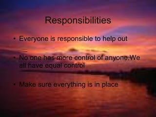 Responsibilities Everyone is responsible to help out No one has more control of anyone.We all have equal control Make sure everything is in place 