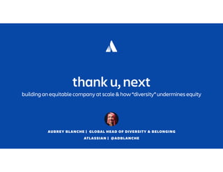 AUBREY BLANCHE | GLOBAL HEAD OF DIVERSITY & BELONGING
ATLASSIAN | @ADBLANCHE
thank u, next
building an equitable company at scale & how “diversity” undermines equity
 
