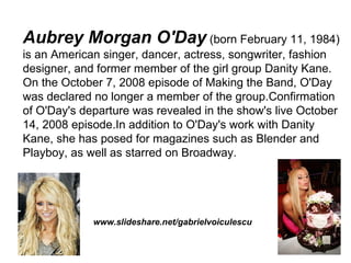 Aubrey Morgan O'Day (born February 11, 1984)
is an American singer, dancer, actress, songwriter, fashion
designer, and former member of the girl group Danity Kane.
On the October 7, 2008 episode of Making the Band, O'Day
was declared no longer a member of the group.Confirmation
of O'Day's departure was revealed in the show's live October
14, 2008 episode.In addition to O'Day's work with Danity
Kane, she has posed for magazines such as Blender and
Playboy, as well as starred on Broadway.




             www.slideshare.net/gabrielvoiculescu
 