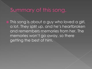    This song is about a guy who loved a girl,
    a lot. They split up, and he‟s heartbroken
    and remembers memories from her. The
    memories won‟t go away, so there
    getting the best of him.
 