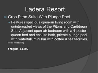 Ladera Resort


Gros Piton Suite With Plunge Pool
 Features spacious open-air living room with

uninterrupted views of the Pitons and Caribbean
Sea. Adjacent open-air bedroom with a 4-poster
queen bed and ensuite bath, private plunge pool
with waterfall, mini bar with coffee & tea facilities.
*no air conditioning

4 Nights $4,502

 