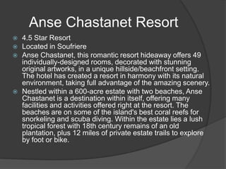 Anse Chastanet Resort






4.5 Star Resort
Located in Soufriere
Anse Chastanet, this romantic resort hideaway offers 49
individually-designed rooms, decorated with stunning
original artworks, in a unique hillside/beachfront setting.
The hotel has created a resort in harmony with its natural
environment, taking full advantage of the amazing scenery.
Nestled within a 600-acre estate with two beaches, Anse
Chastanet is a destination within itself, offering many
facilities and activities offered right at the resort. The
beaches are on some of the island's best coral reefs for
snorkeling and scuba diving. Within the estate lies a lush
tropical forest with 18th century remains of an old
plantation, plus 12 miles of private estate trails to explore
by foot or bike.

 