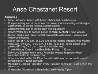 Anse Chastanet Resort
Amenities
 Anse Chastanet beach with beach chairs and beach towels
 Complimentary use of non-motorized watersports including snorkel gear,
windsurfers, sit on top kayaks, sunfish sailing
 Complimentary use of tennis court and equipment
 Resort Water Taxi to second beach at ANSE MAMIN 6 days weekly
 Guided Walks and Hikes on 600 acre estate with Meno – learn about
history and botany
 Water Taxi at 7. 30 a.m. or 3.30 p.m. to go jogging through Anse Mamin
 Yoga Sun - Fri 8.30 – 9.30 a.m. & 5.00 - 6.00 p.m. in the beach yoga
gazebo (Friday 5 - 6 p.m. class is a stretch class)
 Creole History Class in the Beach Bar Friday 11.30 a.m.
 Daily Live Entertainment in our Piton Bar except Tuesdays when
entertainment is in the beach bar
 Library located in the Piti Piton Bar with Wi-fi internet connection and
complimentary guest computer
 Manager's Cocktail Reception every Tuesday from 6.30 - 7.30 p.m. in the
beach bar
 Underwater Slideshow in Beach Bar, Wednesday 7 p.m.

 
