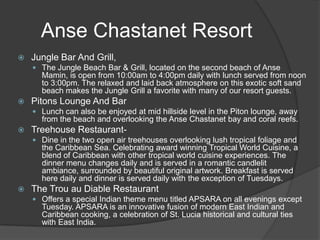Anse Chastanet Resort


Jungle Bar And Grill,
 The Jungle Beach Bar & Grill, located on the second beach of Anse

Mamin, is open from 10:00am to 4:00pm daily with lunch served from noon
to 3:00pm. The relaxed and laid back atmosphere on this exotic soft sand
beach makes the Jungle Grill a favorite with many of our resort guests.


Pitons Lounge And Bar
 Lunch can also be enjoyed at mid hillside level in the Piton lounge, away

from the beach and overlooking the Anse Chastanet bay and coral reefs.


Treehouse Restaurant Dine in the two open air treehouses overlooking lush tropical foliage and

the Caribbean Sea. Celebrating award winning Tropical World Cuisine, a
blend of Caribbean with other tropical world cuisine experiences. The
dinner menu changes daily and is served in a romantic candlelit
ambiance, surrounded by beautiful original artwork. Breakfast is served
here daily and dinner is served daily with the exception of Tuesdays.


The Trou au Diable Restaurant
 Offers a special Indian theme menu titled APSARA on all evenings except

Tuesday. APSARA is an innovative fusion of modern East Indian and
Caribbean cooking, a celebration of St. Lucia historical and cultural ties
with East India.

 