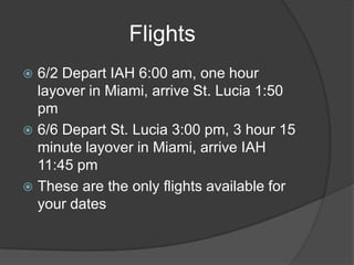 Flights
6/2 Depart IAH 6:00 am, one hour
layover in Miami, arrive St. Lucia 1:50
pm
 6/6 Depart St. Lucia 3:00 pm, 3 hour 15
minute layover in Miami, arrive IAH
11:45 pm
 These are the only flights available for
your dates


 