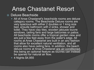 Anse Chastanet Resort


Deluxe Beachside
 All of Anse Chastanet's beachside rooms are deluxe

category rooms. The Beachside Deluxe rooms are
very spacious with either 2 doubles or 1 king size
bed, ensuite bathroom with 2 sinks, shower and
toilet. They have clay tiles, wooden jalousie louvre
windows, ceiling fans and large balconies or patios.
All beachside rooms offer a tropical garden view and
are just a few feet away from the water's edge. All
rooms at Anse Chastanet are built in an airy fashion
that allow for excellent natural ventilation, and all
rooms also have ceiling fans. In addition, the beach
deluxe rooms at Anse Chastanet are air-conditioned,
this being an optional feature as louvres can instead
be opened for natural air flow.
 4 Nights $4,955

 