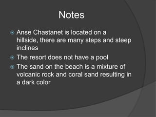 Notes
Anse Chastanet is located on a
hillside, there are many steps and steep
inclines
 The resort does not have a pool
 The sand on the beach is a mixture of
volcanic rock and coral sand resulting in
a dark color


 