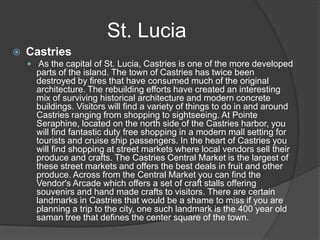St. Lucia


Castries
 As the capital of St. Lucia, Castries is one of the more developed

parts of the island. The town of Castries has twice been
destroyed by fires that have consumed much of the original
architecture. The rebuilding efforts have created an interesting
mix of surviving historical architecture and modern concrete
buildings. Visitors will find a variety of things to do in and around
Castries ranging from shopping to sightseeing. At Pointe
Seraphine, located on the north side of the Castries harbor, you
will find fantastic duty free shopping in a modern mall setting for
tourists and cruise ship passengers. In the heart of Castries you
will find shopping at street markets where local vendors sell their
produce and crafts. The Castries Central Market is the largest of
these street markets and offers the best deals in fruit and other
produce. Across from the Central Market you can find the
Vendor's Arcade which offers a set of craft stalls offering
souvenirs and hand made crafts to visitors. There are certain
landmarks in Castries that would be a shame to miss if you are
planning a trip to the city, one such landmark is the 400 year old
saman tree that defines the center square of the town.

 