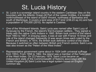 St. Lucia History


St. Lucia is a sovereign island country in the eastern Caribbean Sea on the
boundary with the Atlantic Ocean.[4] Part of the Lesser Antilles, it is located
north/northeast of the island of Saint Vincent, northwest of Barbados and
south of Martinique. It covers a land area of 617 km2 (238.23 sq mi) and has
a population of 174,000 (2010). Its capital is Castries.



One of the Windward Islands, Saint Lucia was named after Saint Lucy of
Syracuse by the French, the island's first European settlers.. They signed a
treaty with the native Carib Indians in 1660. Britain took control of the island
from 1663 to 1667; in ensuing years, it was at war with France 14 times and
rule of the island changed frequently (it was seven times each ruled by the
French and British). In 1814, the British took definitive control of the island.
Because it switched so often between British and French control, Saint Lucia
was also known as the "Helen of the West Indies".



Representative government came about in 1924 (with universal suffrage
from 1953). From 1958 to 1962, the island was a member of the Federation
of the West Indies. On 22 February 1979, Saint Lucia became an
independent state of the Commonwealth of Nations associated with the
United Kingdom.[4] Saint Lucia has a legal system based on English
common law.

 