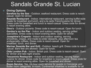 Sandals Grande St. Lucian


Dining Options

•

Barefoot by the Sea - Outdoor, seafood restaurant. Dress code is resortcasual. Open for dinner.
Bayside Restaurant - Indoor, international restaurant, serving buffet-style
meals for breakfast and lunch, and a la carte Frenchcuisine for dinner.
Dress code for breakfast and lunch is resort-casual. Dress code for dinner
is resort evening attire.
Dino’s - Outdoor pizzeria. Dress code is resort-casual. Open for lunch.
Gordon’s on the Pier - Indoor and outdoor seating, serving grilled
specialties. Dress code is resort evening attire. Open for dinner.
Josephine’s Creperie - Indoor and outdoor seating, serving
smoothies, crepes, and made-to-order desserts, plus afternoon tea
andspecialty coffees. Dress code is resort-casual. Open for
breakfast, lunch, and dinner.
Mariner Seaside Bar and Grill - Outdoor, beach grill. Dress code is resortcasual. Bare feet are allowed. Open for lunch.
Olde London Pub - Indoor, British pub. Dress code is resort-casual. Open
for dinner and late-night snacks.
Toscaninis Restaurant - Indoor and outdoor seating, serving Italian
cuisine for dinner. Dress code for breakfast is resort-casual. Dress code for
dinner is resort evening attire. Open for breakfast and dinner.
Room Service: Yes, 24-hour room service for guests in Concierge and
Butler room categories. In-room, Continental breakfast is available for all

•

•
•
•

•
•
•

•

 