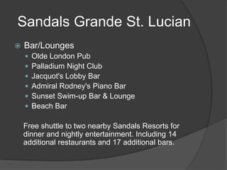 Sandals Grande St. Lucian


Bar/Lounges







Olde London Pub
Palladium Night Club
Jacquot's Lobby Bar
Admiral Rodney's Piano Bar
Sunset Swim-up Bar & Lounge
Beach Bar

Free shuttle to two nearby Sandals Resorts for
dinner and nightly entertainment. Including 14
additional restaurants and 17 additional bars.

 