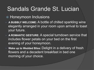 Sandals Grande St. Lucian


Honeymoon Inclusions

• A BUBBLY WELCOME: A

•

•

bottle of chilled sparkling wine
elegantly arranged in your room upon arrival to toast
your future.
A ROMANTIC GESTURE: A special turndown service that
includes flower petals on your bed on the first
evening of your honeymoon.
Wake up to Wedded Bliss: Delight in a delivery of fresh
flowers and a decadent breakfast in bed one
morning of your choice.

 