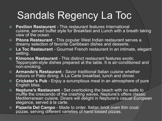 Sandals Regency La Toc












Pavilion Restaurant - This restaurant features International
cuisine, served buffet style for Breakfast and Lunch with a breath taking
view of the ocean.
Pitons Restaurant - This popular West Indian restaurant serves a
dreamy selection of favorite Caribbean dishes and desserts.
La Toc Restaurant - Gourmet French restaurant in an intimate, elegant
setting.
Kimonos Restaurant - This distinct restaurant features exotic
Teppanyaki-style dishes prepared at the table. It is air-conditioned and
non-smoking.
Armando's Restaurant - Savor traditional Italian cuisine whether
indoors or Patio dining. À La Carte breakfast, lunch and dinner.
Cricketer’s Pub - Enjoy a scrumptious meal in an atmosphere of pure
English bliss.
Neptune’s Restaurant - Set overlooking the beach with no walls to
muffle the crescendo of the crashing waves, Neptune's offers classic
Mediterranean cuisine. Diners will delight in Neptune‘s casual European
elegance, served à la carte.
Pizzeria Del Campo - Made to order, Italian brick oven thin crust
pizzas, serving different varieties of hand tossed pizzas.

 