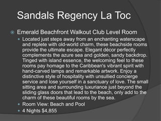 Sandals Regency La Toc


Emerald Beachfront Walkout Club Level Room
 Located just steps away from an enchanting waterscape

and replete with old-world charm, these beachside rooms
provide the ultimate escape. Elegant décor perfectly
complements the azure sea and golden, sandy backdrop.
Tinged with island essence, the welcoming feel to these
rooms pay homage to the Caribbean's vibrant spirit with
hand-carved lamps and remarkable artwork. Enjoy a
distinctive style of hospitality with unsullied concierge
service and lose yourself in a sanctuary of love. The small
sitting area and surrounding luxuriance just beyond the
sliding glass doors that lead to the beach, only add to the
charm of these beautiful rooms by the sea.
 Room View: Beach and Pool
 4 Nights $4,855

 