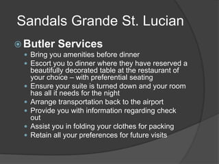 Sandals Grande St. Lucian
 Butler

Services

 Bring you amenities before dinner
 Escort you to dinner where they have reserved a






beautifully decorated table at the restaurant of
your choice – with preferential seating
Ensure your suite is turned down and your room
has all it needs for the night
Arrange transportation back to the airport
Provide you with information regarding check
out
Assist you in folding your clothes for packing
Retain all your preferences for future visits

 