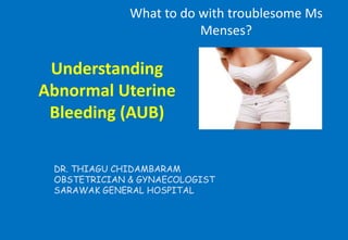 Understanding
Abnormal Uterine
Bleeding (AUB)
What to do with troublesome Ms
Menses?
DR. THIAGU CHIDAMBARAM
OBSTETRICIAN & GYNAECOLOGIST
SARAWAK GENERAL HOSPITAL
 