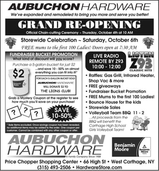 We’ve expanded and remodeled to bring you more and serve you better!


         GRAND RE-OPENING
                Official Chain-cutting Ceremony ~ Thursday, October 4th at 10 AM

           Storewide Celebration ~ Saturday, October 6th
           FREE mums to the first 100 Ladies! Doors open at 7:30 AM
  FUNDRAISER BUCKET PROMOTION                                       LIVE RADIO
    What kind of discount will you score?
                                                                  REMOTE BY Z93
    Purchase a 5-gallon bucket for just $2
                       ...and save 10 - 50% on almost
                                                                   10:00 - 12:00
    $2                 everything you can fit into it!*
                        FOR EACH 5-GALLON BUCKET SOLD
                                                                • Raffles: Gas Grill, Infrared Heater,
                                                                  Shop Vac & more
                              WILL DONATE $2 TO                 • FREE giveaways
                            THE LIONS CLUB!                     • Fundraiser Bucket Promotion
 Grab a Mystery Coupon at the register to see                   • FREE Mums to the first 100 Ladies!
   how much you’ll save on your purchase!                       • Bounce House for the kids
             ?                        SAVE
                                                                • Storewide Sales
    ?                  ?             10-50%
                                                                • Volleyball Team BBQ 11 - 2
                                                                  ...All proceeds from the
                                                                  BBQ will benefit the
* Sale items excluded. Once savings coupon has been revealed,     Carthage High School
no additional items may be added to the order. One coupon per
customer. Cannot be combined with any other coupon or offer.      Girls Volleyball Team!




Price Chopper Shopping Center • 66 High St • West Carthage, NY
            (315) 493-2506 • HardwareStore.com
 