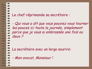 Le chef réprimande sa secrétaire :

- Qui vous a dit que vous pouviez vous tourner
les pouces ici toute la journée, simplement
parce que je vous ai embrassée une fois ou
deux ?


La secrétaire avec un large sourire:

- Mon avocat, Monsieur !
 