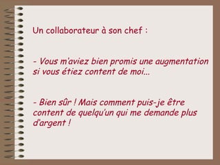 Un collaborateur à son chef :


- Vous m‘aviez bien promis une augmentation
si vous étiez content de moi...


- Bien sûr ! Mais comment puis-je être
content de quelqu’un qui me demande plus
d‘argent !
 