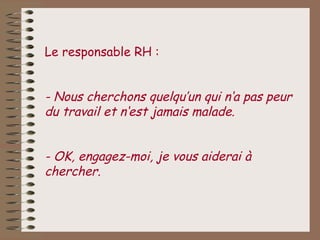Le responsable RH :


- Nous cherchons quelqu’un qui n‘a pas peur
du travail et n‘est jamais malade.


- OK, engagez-moi, je vous aiderai à
chercher.
 