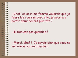 - Chef, ce soir, ma femme voudrait que je
fasse les courses avec elle, je pourrais
partir deux heures plus tôt ?


- Il n‘en est pas question !


- Merci, chef ! Je savais bien que vous ne
me laisseriez pas tomber !
 