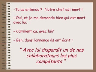 -Tu as entendu ? Notre chef est mort !

- Oui, et je me demande bien qui est mort
avec lui.

– Comment ça, avec lui?

– Ben, dans l‘annonce ils ont écrit :

   “ Avec lui disparaît un de nos
      collaborateurs les plus
           compétents “
 