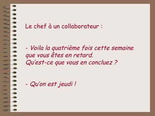 Le chef à un collaborateur :


- Voila la quatrième fois cette semaine
que vous êtes en retard.
Qu‘est-ce que vous en concluez ?


- Qu’on est jeudi !
 