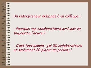 Un entrepreneur demande à un collègue :


- Pourquoi tes collaborateurs arrivent-ils
toujours à l‘heure ?


- C‘est tout simple : j‘ai 30 collaborateurs
et seulement 20 places de parking !
 