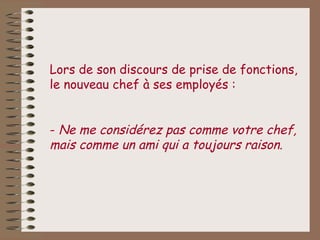 Lors de son discours de prise de fonctions,
le nouveau chef à ses employés :


- Ne me considérez pas comme votre chef,
mais comme un ami qui a toujours raison.
 