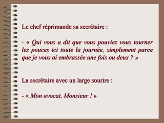 Le chef réprimande sa secrétaire :Le chef réprimande sa secrétaire :
- «« Qui vous a dit que vous pouviez vous tournerQui vous a dit que vous pouviez vous tourner
les pouces ici toute la journée, simplement parceles pouces ici toute la journée, simplement parce
que je vous ai embrassée une fois ou deux ? »que je vous ai embrassée une fois ou deux ? »
La secrétaire avec un large sourire :La secrétaire avec un large sourire :
- «- « Mon avocat, Monsieur ! »Mon avocat, Monsieur ! »
 