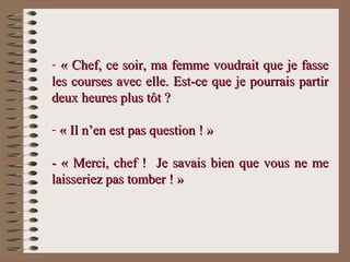 - « Chef, ce soir, ma femme voudrait que je fasse« Chef, ce soir, ma femme voudrait que je fasse
les courses avec elle. Est-ce que je pourrais partirles courses avec elle. Est-ce que je pourrais partir
deux heures plus tôt ?deux heures plus tôt ?
- « Il n’en est pas question ! »« Il n’en est pas question ! »
- « Merci, chef ! Je savais bien que vous ne me- « Merci, chef ! Je savais bien que vous ne me
laisseriez pas tomber ! »laisseriez pas tomber ! »
 