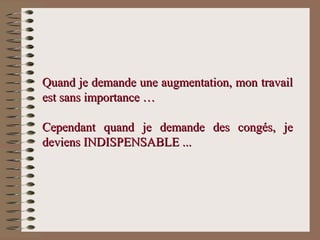 Quand je demande une augmentation, mon travailQuand je demande une augmentation, mon travail
est sans importance …est sans importance …
Cependant quand je demande des congés, jeCependant quand je demande des congés, je
deviens INDISPENSABLE ...deviens INDISPENSABLE ...
 
