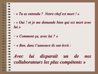- « Tu as entendu ? Notre chef est mort ! »« Tu as entendu ? Notre chef est mort ! »
-- «« Oui ! et je me demande bien qui est mort avecOui ! et je me demande bien qui est mort avec
lui »lui »
– « Comment ça, avec lui ? »« Comment ça, avec lui ? »
– « Ben, dans l’annonce ils ont écrit :« Ben, dans l’annonce ils ont écrit :
Avec lui disparaît un de nosAvec lui disparaît un de nos
collaborateurs les plus compétents »collaborateurs les plus compétents »
 