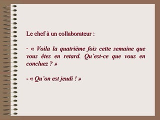 Le chef à un collaborateur :Le chef à un collaborateur :
- «« Voila la quatrième fois cette semaine queVoila la quatrième fois cette semaine que
vous êtes en retard. Qu’est-ce que vous envous êtes en retard. Qu’est-ce que vous en
concluez ? »concluez ? »
- «- « Qu’on est jeudi ! »Qu’on est jeudi ! »
 