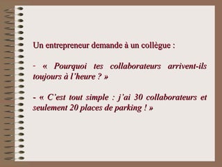 Un entrepreneur demande à un collègue :Un entrepreneur demande à un collègue :
- «« Pourquoi tes collaborateurs arrivent-ilsPourquoi tes collaborateurs arrivent-ils
toujours à l’heure ? »toujours à l’heure ? »
- «- « C’est tout simple : j’ai 30 collaborateurs etC’est tout simple : j’ai 30 collaborateurs et
seulement 20 places de parking ! »seulement 20 places de parking ! »
 